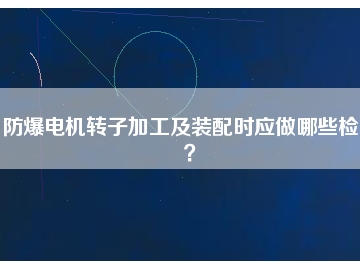 防爆電機(jī)轉(zhuǎn)子加工及裝配時(shí)應(yīng)做哪些檢查？