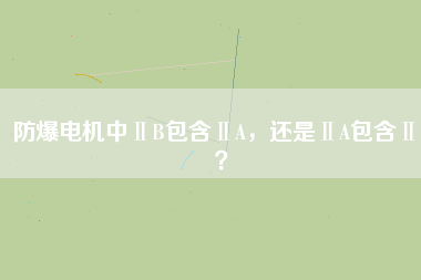 防爆電機中ⅡB包含ⅡA，還是ⅡA包含ⅡB？