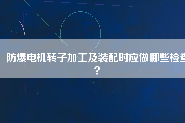 防爆電機(jī)轉(zhuǎn)子加工及裝配時(shí)應(yīng)做哪些檢查？